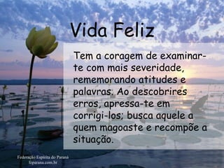 Vida Feliz Federação Espírita do Paraná feparana.com.br Tem a coragem de examinar-te com mais severidade, rememorando atitudes e palavras. Ao descobrires erros, apressa-te em  corrigi-los; busca aquele a quem magoaste e recompõe a situação.  