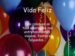 Vida Feliz Não coloques as tuas aspirações nos entretenimentos, viagens, festas e folguedos...   