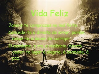 Vida Feliz Jamais te comprazas no mal feito. Concede-te o direito de errar, porém, exige-te o dever de corrigir. O azedume, a ira, a violência, devem ceder-te lugar à alegria, à bondade, à paz. 