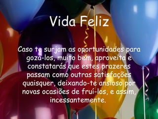 Vida Feliz Caso te surjam as oportunidades para gozá-los, muito bem, aproveita e constatarás que estes prazeres passam como outras satisfações quaisquer, deixando-te ansioso por novas ocasiões de fruí-los, e assim, incessantemente.  