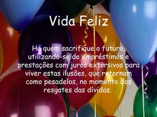 Vida Feliz Há quem sacrifique o futuro, utilizando-se de empréstimos e prestações com juros extorsivos para viver estas ilusões, que retornam como pesadelos, no momento dos resgates das dívidas.  