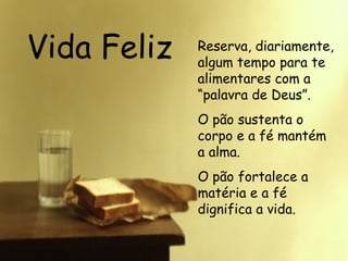 Vida Feliz Reserva, diariamente, algum tempo para te alimentares com a “palavra de Deus”. O pão sustenta o corpo e a fé mantém a alma.  O pão fortalece a matéria e a fé dignifica a vida.  