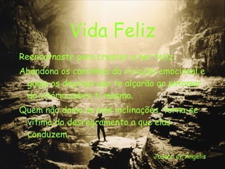 Vida Feliz Reencarnaste para crescer e ser feliz. Abandona os caminhos da viciação emocional e galga os degraus que te alçarão ao patamar da vitória sobre ti mesmo. Quem não doma as más inclinações, torna-se vítima do desregramento a que elas conduzem. Joanna de Ângelis 