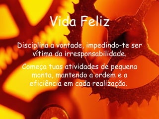 Vida Feliz Disciplina a vontade, impedindo-te ser vítima da irresponsabilidade. Começa tuas atividades de pequena monta, mantendo a ordem e a eficiência em cada realização.   