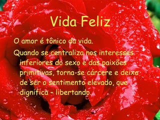 Vida Feliz O amor é tônico da vida. Quando se centraliza nos interesses inferiores do sexo e das paixões primitivas, torna-se cárcere e deixa de ser o sentimento elevado, que dignifica – libertando. 