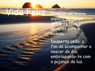Vida Feliz Reserva um breve espaço de tempo entre os teus deveres para a beleza. Desperta cedo, a fim de acompanhar o nascer do dia, embriagando-te com a pujança da luz.   