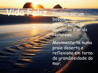 Vida Feliz Caminha por um bosque, silenciosamente, aspirando o ar da Natureza. Movimenta-te numa praia deserta e reflexiona em torno da grandiosidade do mar.  
