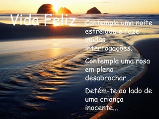 Vida Feliz Contempla uma noite estrelada e faze mudas interrogações. Contempla uma rosa em pleno desabrochar...  Detém-te ao lado de uma criança inocente...  
