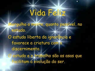 Vida Feliz Mergulha a mente, quanto possível, no estudo. O estudo liberta da ignorância e favorece a criatura com o discernimento. O estudo e o trabalho são as asas que facilitam a evolução do ser. 