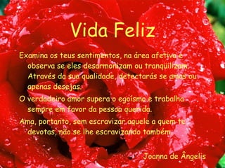 Vida Feliz Examina os teus sentimentos, na área afetiva e observa se eles desarmonizam ou tranqüilizam. Através da sua qualidade, detectarás se amas ou apenas desejas. O verdadeiro amor supera o egoísmo e trabalha sempre em favor da pessoa querida. Ama, portanto, sem escravizar aquele a quem te devotas, não se lhe escravizando também. Joanna de Ângelis 