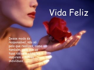 Vida Feliz Desse modo és responsável, não só pelo que realizes, como também, pelo que as tuas idéias e atitudes inspirem a outros indivíduos.  