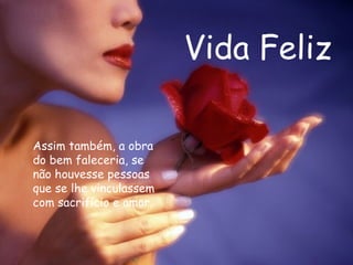 Vida Feliz Assim também, a obra do bem faleceria, se não houvesse pessoas que se lhe vinculassem com sacrifício e amor.  