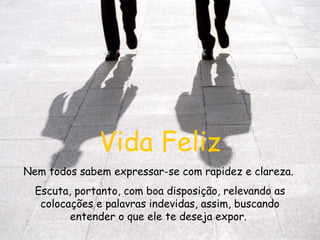 Vida Feliz Nem todos sabem expressar-se com rapidez e clareza.  Escuta, portanto, com boa disposição, relevando as colocações e palavras indevidas, assim, buscando entender o que ele te deseja expor.  