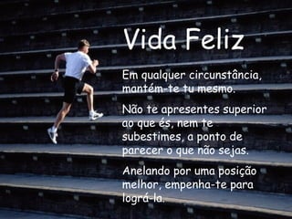 Vida Feliz Em qualquer circunstância, mantém-te tu mesmo. Não te apresentes superior ao que és, nem te subestimes, a ponto de parecer o que não sejas. Anelando por uma posição melhor, empenha-te para lográ-la.   