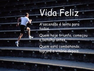 Vida Feliz A ascensão é lenta para todos. Quem hoje triunfa, começou a batalha antes. Quem está combatendo, logrará a vitória depois.  