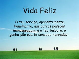 Vida Feliz O teu serviço, aparentemente humilhante, que outras pessoas menosprezam, é o teu tesouro, o ganha-pão que te concede honradez.   