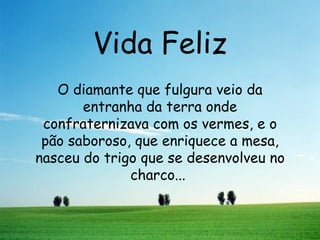 Vida Feliz O diamante que fulgura veio da entranha da terra onde confraternizava com os vermes, e o pão saboroso, que enriquece a mesa, nasceu do trigo que se desenvolveu no charco...  