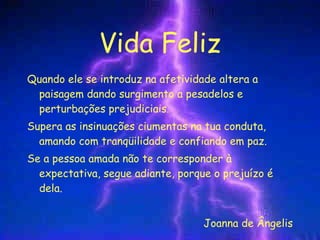 Vida Feliz Quando ele se introduz na afetividade altera a paisagem dando surgimento a pesadelos e perturbações prejudiciais. Supera as insinuações ciumentas na tua conduta, amando com tranqüilidade e confiando em paz. Se a pessoa amada não te corresponder à expectativa, segue adiante, porque o prejuízo é dela. Joanna de Ângelis 
