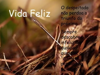 Vida Feliz O despeitado não perdoa o triunfo do próximo. Sempre descobre o lado infeliz de qualquer questão, o “alfinete perdido no palheiro”.  