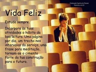 Vida Feliz Federação Espírita do Paraná feparana.com.br Estuda sempre. Incorpora às tuas atividades o hábito da boa leitura. Uma página por dia, um trecho nos intervalos do serviço, uma frase para meditação, tornam-se o cimento forte da tua construção para o futuro.   