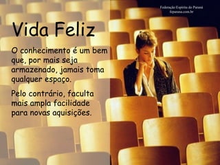 Vida Feliz Federação Espírita do Paraná feparana.com.br O conhecimento é um bem que, por mais seja armazenado, jamais toma qualquer espaço.  Pelo contrário, faculta mais ampla facilidade para novas aquisições.  