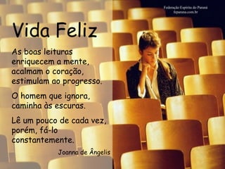 Vida Feliz Federação Espírita do Paraná feparana.com.br As boas leituras enriquecem a mente, acalmam o coração, estimulam ao progresso. O homem que ignora, caminha às escuras. Lê um pouco de cada vez, porém, fá-lo constantemente.  Joanna de Ângelis 