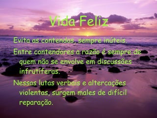 Vida Feliz Evita as contendas, sempre inúteis. Entre contendores a razão é sempre de quem não se envolve em discussões infrutíferas. Nessas lutas verbais e altercações violentas, surgem males de difícil reparação. 