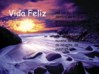 Vida Feliz Há um sol brilhando dentro de ti. É a presença do Cristo no teu coração. Não lhe empanes a claridade com as nuvens do mau humor, da revolta, da insatisfação...   