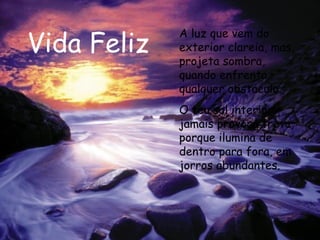 Vida Feliz A luz que vem do exterior clareia, mas, projeta sombra, quando enfrenta qualquer obstáculo. O teu sol interior jamais provoca treva, porque ilumina de dentro para fora, em jorros abundantes.  