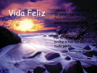 Vida Feliz Usando o combustível do amor, tua luz se fará sempre mais poderosa, irradiando-se, abençoada, em todas as direções. Permite, pois, que brilhe a tua luz em toda parte.  Joanna de Ângelis 
