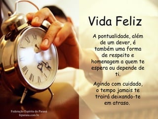 Vida Feliz Federação Espírita do Paraná feparana.com.br A pontualidade, além de um dever, é também uma forma de respeito e homenagem a quem te espera ou depende de ti. Agindo com cuidado, o tempo jamais te trairá deixando-te em atraso.   