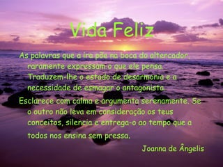 Vida Feliz As palavras que a ira põe na boca do altercador, raramente expressam o que ele pensa. Traduzem-lhe o estado de desarmonia e a necessidade de esmagar o antagonista. Esclarece com calma e argumenta serenamente. Se o outro não leva em consideração os teus conceitos, silencia e entrega-o ao tempo que a todos nos ensina sem pressa . Joanna de Ângelis 