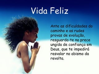 Vida Feliz Ante as dificuldades do caminho e as rudes provas de evolução, resguarda-te na prece ungida de confiança em Deus, que te impedirá resvalar no abismo da revolta.   