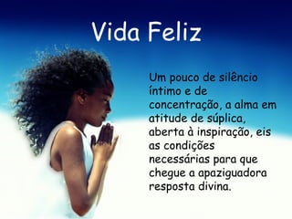 Vida Feliz Um pouco de silêncio íntimo e de concentração, a alma em atitude de súplica, aberta à inspiração, eis as condições necessárias para que chegue a apaziguadora resposta divina.   