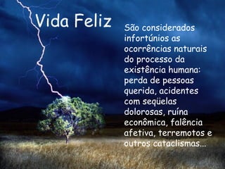 Vida Feliz São considerados infortúnios as ocorrências naturais do processo da existência humana: perda de pessoas querida, acidentes com seqüelas dolorosas, ruína econômica, falência afetiva, terremotos e outros cataclismas...   