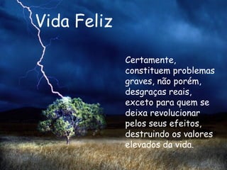 Vida Feliz Certamente, constituem problemas graves, não porém, desgraças reais, exceto para quem se deixa revolucionar pelos seus efeitos, destruindo os valores elevados da vida.   