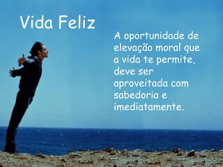 Vida Feliz A oportunidade de elevação moral que a vida te permite, deve ser aproveitada com sabedoria e imediatamente.   