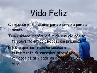 Vida Feliz O repouso é necessário para o corpo e para a mente. Tem cuidado, porém, a fim de que ele não se te converta em ociosidade, em preguiça. É justo que, ao trabalho suceda o refazimento de energias, através da variação de atividade ou do repouso, do sono . 