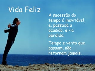 Vida Feliz A sucessão do tempo é inevitável, e, passada a ocasião, ei-la perdida. Tempo e vento que passam, não retornam jamais.  