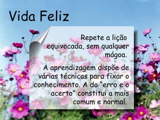 Vida Feliz Repete a lição  equivocada, sem qualquer mágoa.   A aprendizagem dispõe de várias técnicas para fixar o conhecimento. A do “erro e o acerto” constitui a mais comum e normal.   