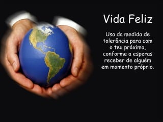 Vida Feliz Usa da medida de tolerância para com o teu próximo, conforme a esperas receber de alguém em momento próprio.   