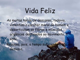 Vida Feliz As muitas horas de descanso, todavia, violentam o caráter moral do homem e desarticulam as fibras e músculos orgânicos destinados ao movimento, à ação. Repousa, pois, o tempo suficiente e não em demasia. Joanna de Ângelis 