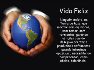 Vida Feliz Ninguém existe, na Terra de hoje, que marche sem equívocos, sem temor, sem tormentos, gerando aflições quando desejava acertar e produzindo sofrimento quando intentava apaziguar, necessitando compreensão, como efeito, tolerância.  