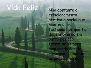 Vida Feliz Não obstante o relacionamento afetivo e social que manténs, os testemunhos que te dimensionarão em outra posição fazem-se sempre sem condições de surpresa, colhendo as pessoas a sós.   
