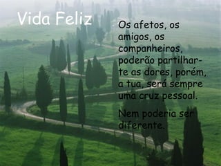 Vida Feliz Os afetos, os amigos, os companheiros, poderão partilhar-te as dores, porém, a tua, será sempre uma cruz pessoal. Nem poderia ser diferente.  