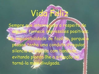 Vida Feliz Sempre que interrogado a respeito de alguém, fornece impressões positivas. Na impossibilidade de fazê-lo, porque a pessoa tenha uma conduta irregular, silencia ou elucida com bondade, evitando piorar-lhe a situação ou torná-la mais divulgada. 