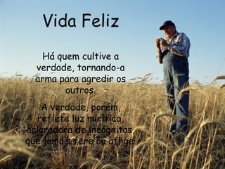 Vida Feliz Há quem cultive a verdade, tornando-a arma para agredir os outros. A verdade, porém, reflete luz mirífica, aclaradora de incógnitas, que jamais fere ou aflige.   