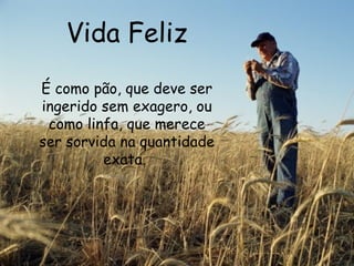 Vida Feliz É como pão, que deve ser ingerido sem exagero, ou como linfa, que merece ser sorvida na quantidade exata.  