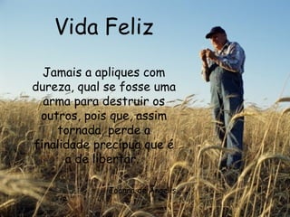 Vida Feliz Jamais a apliques com dureza, qual se fosse uma arma para destruir os outros, pois que, assim tornada, perde a finalidade precípua que é a de libertar.  Joanna de Ângelis 