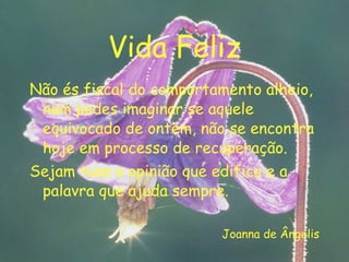 Vida Feliz Não és fiscal do comportamento alheio, nem podes imaginar se aquele equivocado de ontem, não se encontra hoje em processo de recuperação. Sejam tuas a opinião que edifica e a palavra que ajuda sempre. Joanna de Ângelis 